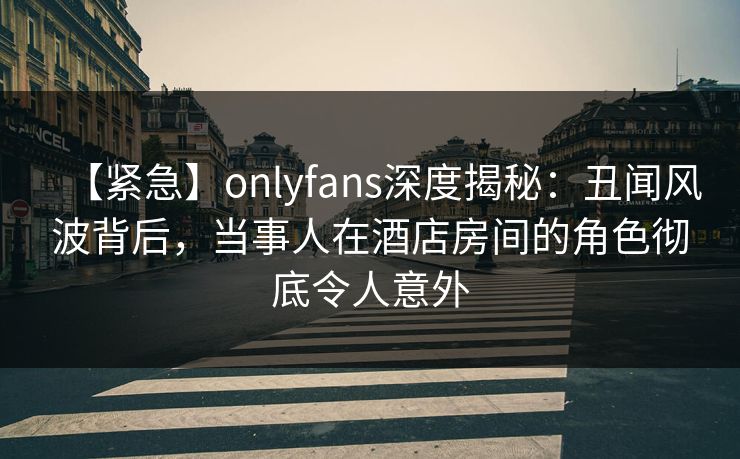 【紧急】onlyfans深度揭秘：丑闻风波背后，当事人在酒店房间的角色彻底令人意外