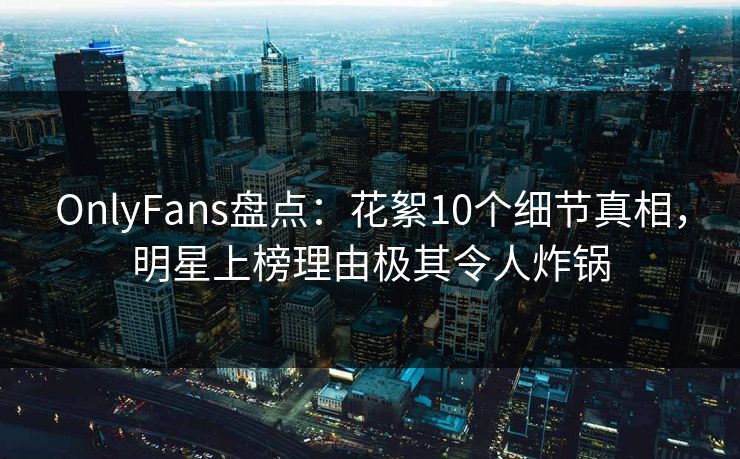 OnlyFans盘点：花絮10个细节真相，明星上榜理由极其令人炸锅