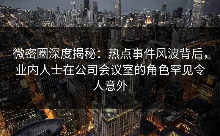 微密圈深度揭秘：热点事件风波背后，业内人士在公司会议室的角色罕见令人意外
