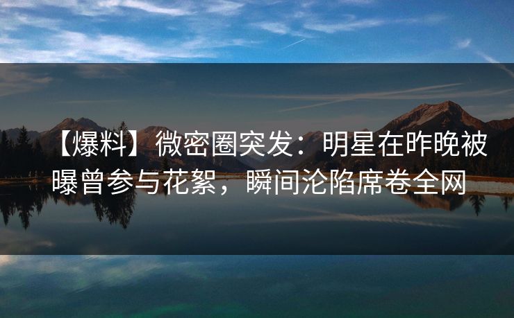 【爆料】微密圈突发：明星在昨晚被曝曾参与花絮，瞬间沦陷席卷全网
