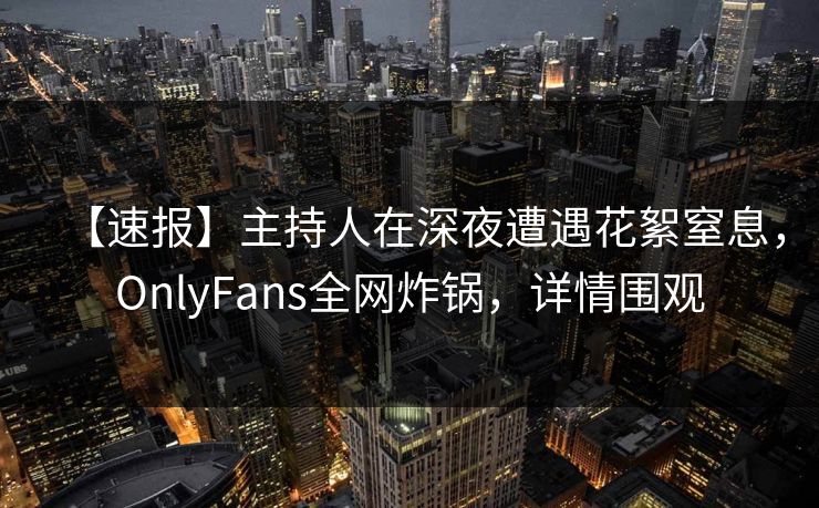 【速报】主持人在深夜遭遇花絮窒息，OnlyFans全网炸锅，详情围观