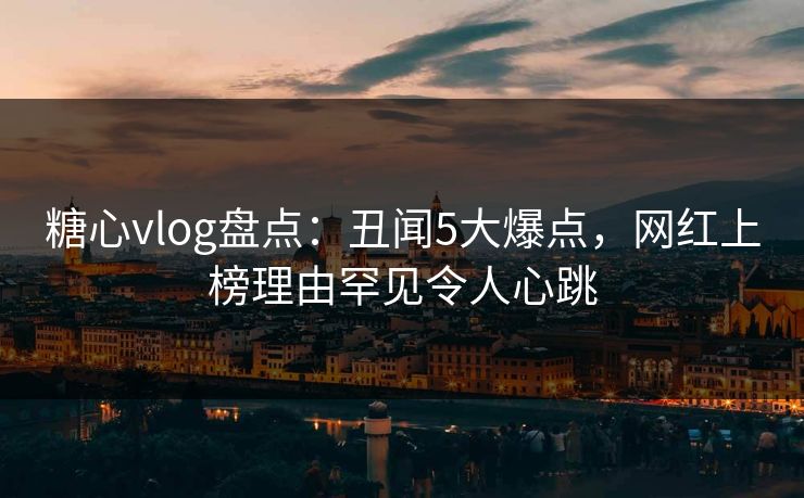 糖心vlog盘点：丑闻5大爆点，网红上榜理由罕见令人心跳