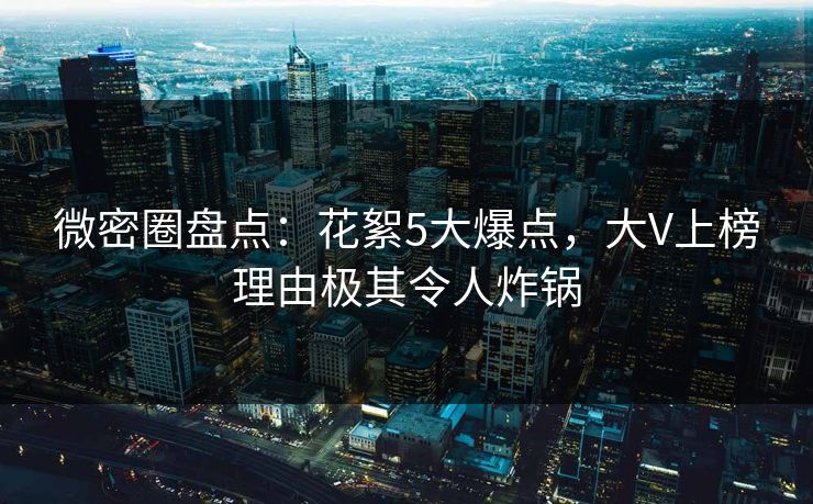 微密圈盘点:花絮5大爆点,大V上榜理由极其令人炸锅