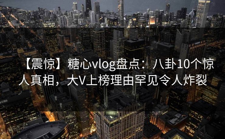 【震惊】糖心vlog盘点：八卦10个惊人真相，大V上榜理由罕见令人炸裂
