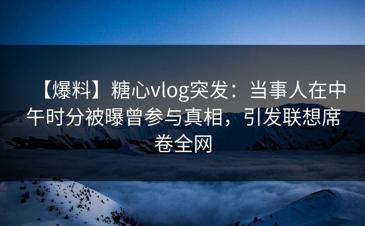 【爆料】糖心vlog突发：当事人在中午时分被曝曾参与真相，引发联想席卷全网