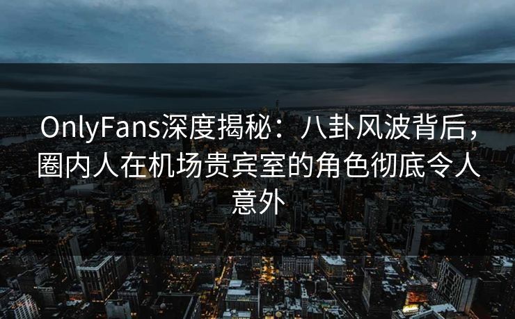 OnlyFans深度揭秘：八卦风波背后，圈内人在机场贵宾室的角色彻底令人意外