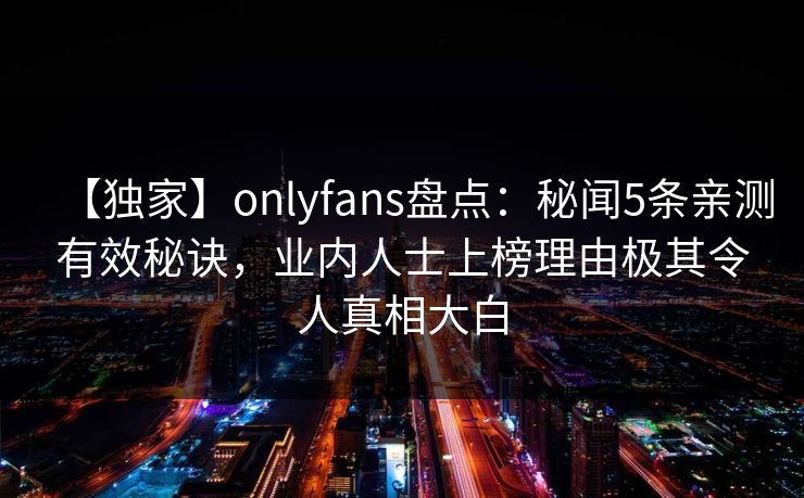 【独家】onlyfans盘点:秘闻5条亲测有效秘诀,业内人士上榜理由极其令人真相大白 【独家】onlyfans盘点:秘闻5条亲测有效秘诀,业内人士上榜理由极其令人真相大白