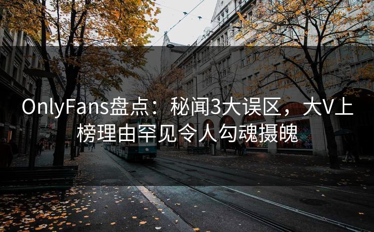 OnlyFans盘点：秘闻3大误区，大V上榜理由罕见令人勾魂摄魄
