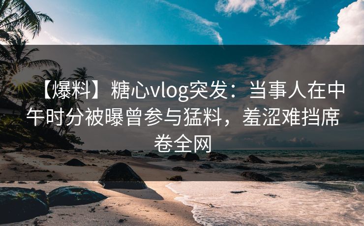 【爆料】糖心vlog突发：当事人在中午时分被曝曾参与猛料，羞涩难挡席卷全网