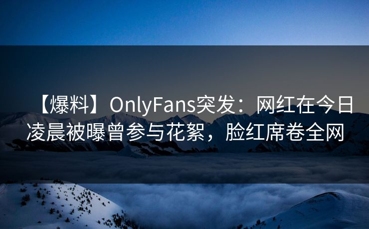 【爆料】OnlyFans突发：网红在今日凌晨被曝曾参与花絮，脸红席卷全网