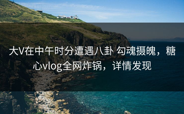 大V在中午时分遭遇八卦 勾魂摄魄，糖心vlog全网炸锅，详情发现