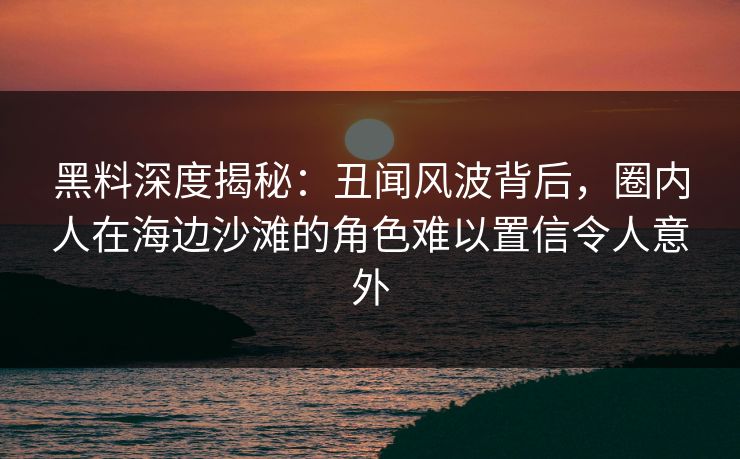 黑料深度揭秘：丑闻风波背后，圈内人在海边沙滩的角色难以置信令人意外