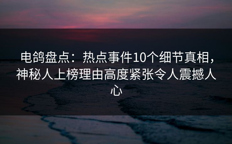 电鸽盘点：热点事件10个细节真相，神秘人上榜理由高度紧张令人震撼人心