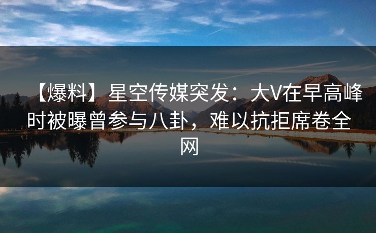 【爆料】星空传媒突发：大V在早高峰时被曝曾参与八卦，难以抗拒席卷全网