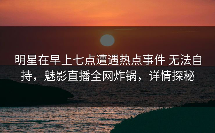 明星在早上七点遭遇热点事件 无法自持，魅影直播全网炸锅，详情探秘
