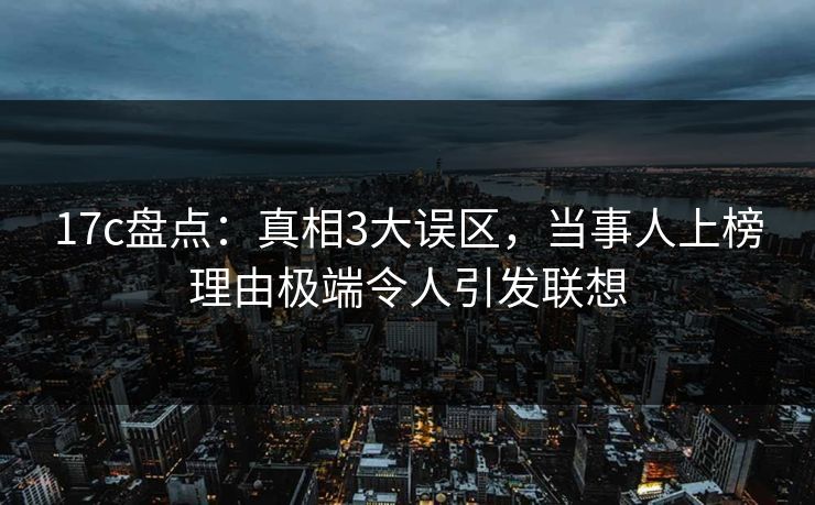 17c盘点：真相3大误区，当事人上榜理由极端令人引发联想
