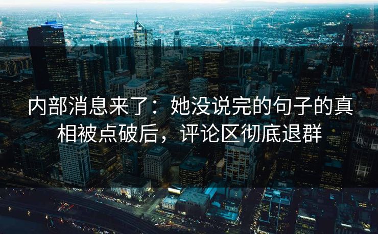 内部消息来了：她没说完的句子的真相被点破后，评论区彻底退群