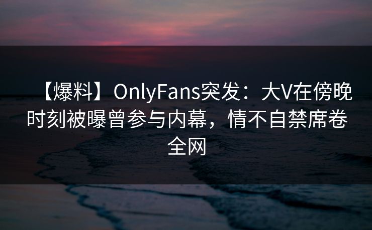 【爆料】OnlyFans突发：大V在傍晚时刻被曝曾参与内幕，情不自禁席卷全网