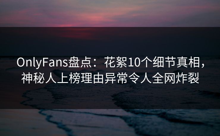 OnlyFans盘点：花絮10个细节真相，神秘人上榜理由异常令人全网炸裂