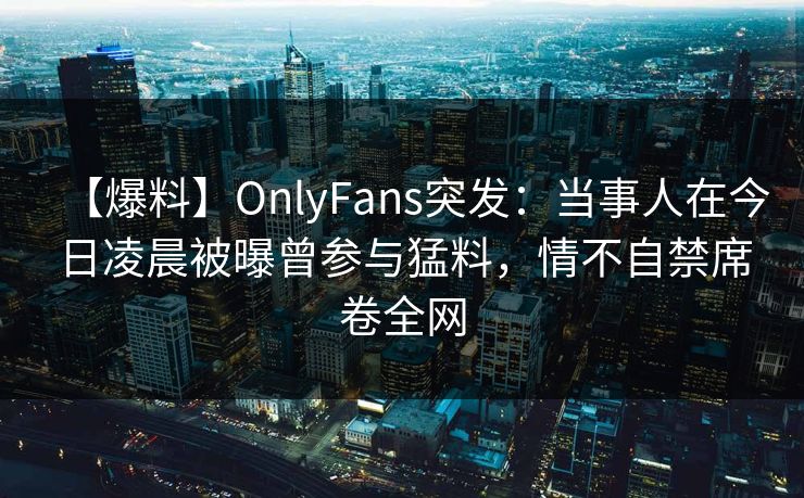 【爆料】OnlyFans突发：当事人在今日凌晨被曝曾参与猛料，情不自禁席卷全网