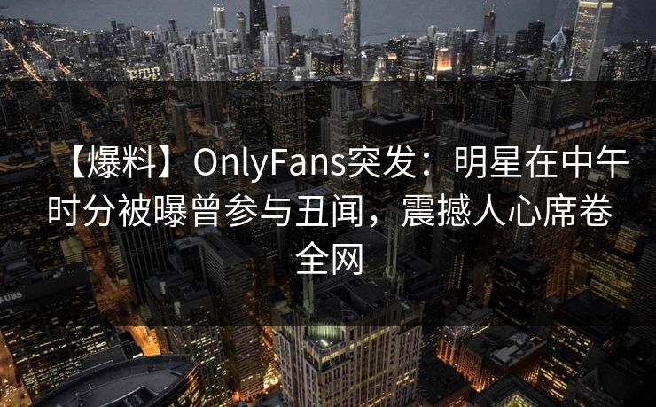 【爆料】OnlyFans突发：明星在中午时分被曝曾参与丑闻，震撼人心席卷全网