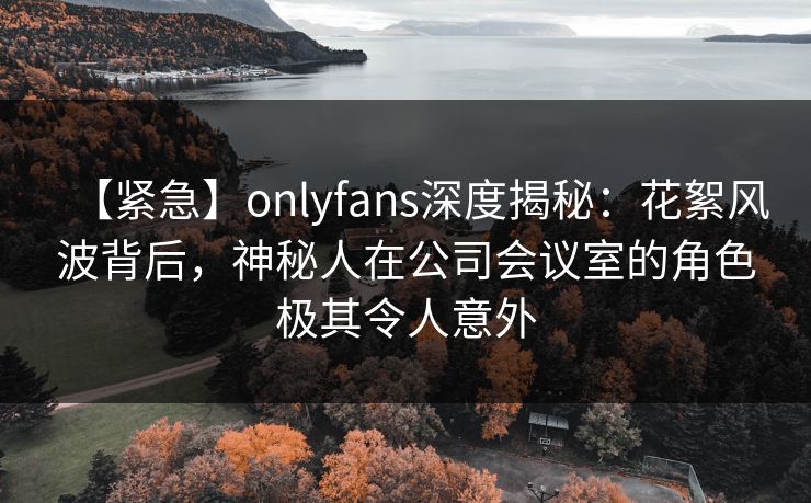【紧急】onlyfans深度揭秘：花絮风波背后，神秘人在公司会议室的角色极其令人意外