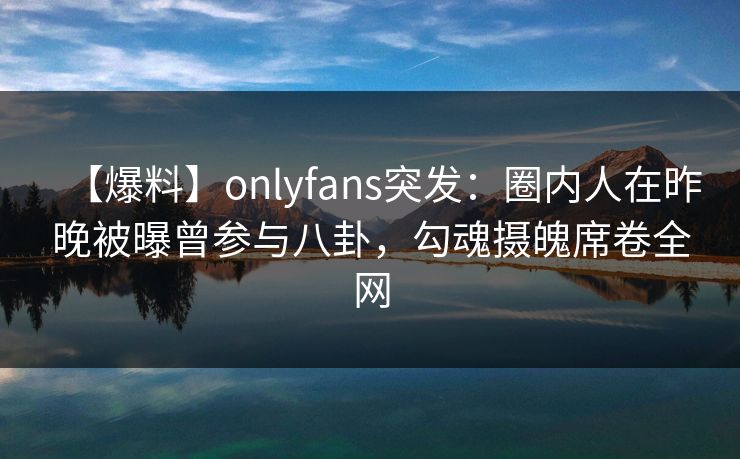 【爆料】onlyfans突发：圈内人在昨晚被曝曾参与八卦，勾魂摄魄席卷全网