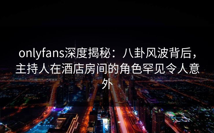 onlyfans深度揭秘：八卦风波背后，主持人在酒店房间的角色罕见令人意外