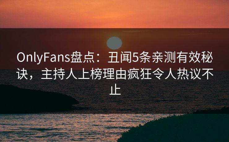 OnlyFans盘点：丑闻5条亲测有效秘诀，主持人上榜理由疯狂令人热议不止