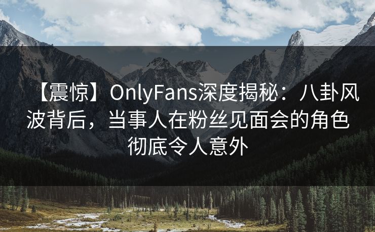 【震惊】OnlyFans深度揭秘:八卦风波背后,当事人在粉丝见面会的角色彻底令人意外 【震惊】OnlyFans深度揭秘:八卦风波背后,当事人在粉丝见面会的角色彻底令人意外