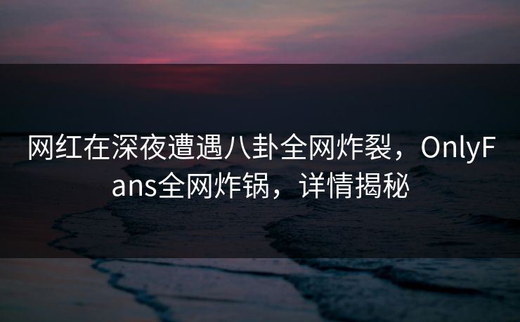 网红在深夜遭遇八卦全网炸裂，OnlyFans全网炸锅，详情揭秘