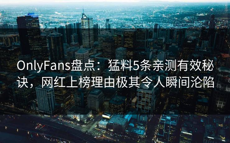 OnlyFans盘点：猛料5条亲测有效秘诀，网红上榜理由极其令人瞬间沦陷