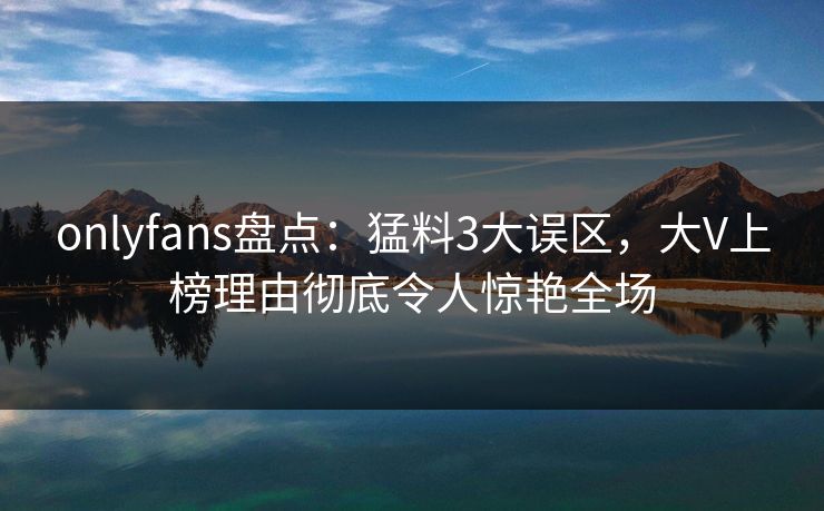 onlyfans盘点：猛料3大误区，大V上榜理由彻底令人惊艳全场