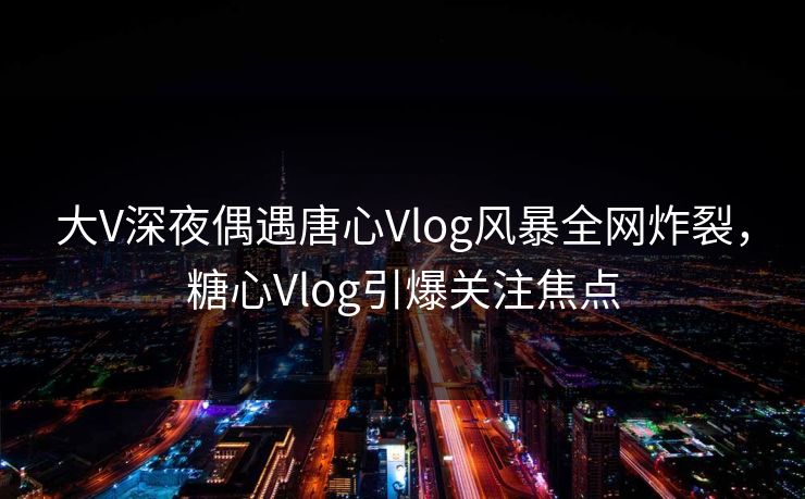 大V深夜偶遇唐心Vlog风暴全网炸裂,糖心Vlog引爆关注焦点 大V深夜偶遇唐心Vlog风暴全网炸裂,糖心Vlog引爆关注焦点