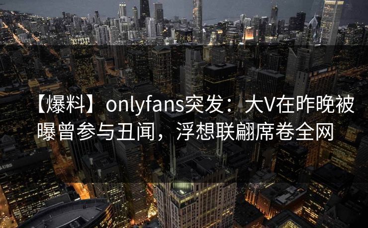 【爆料】onlyfans突发：大V在昨晚被曝曾参与丑闻，浮想联翩席卷全网