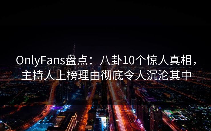 OnlyFans盘点:八卦10个惊人真相,主持人上榜理由彻底令人沉沦其中 OnlyFans盘点:八卦10个惊人真相,主持人上榜理由彻底令人沉沦其中