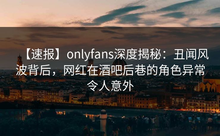 【速报】onlyfans深度揭秘：丑闻风波背后，网红在酒吧后巷的角色异常令人意外