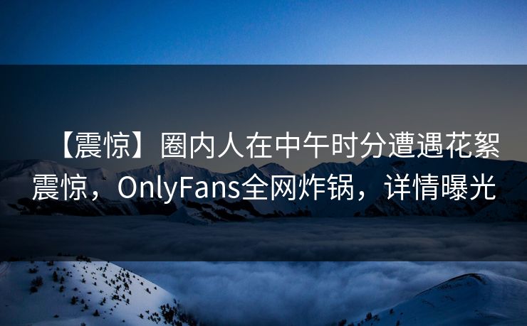 【震惊】圈内人在中午时分遭遇花絮震惊，OnlyFans全网炸锅，详情曝光