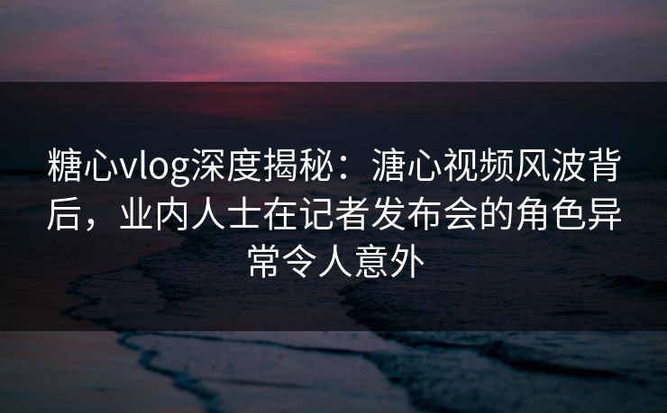 糖心vlog深度揭秘：溏心视频风波背后，业内人士在记者发布会的角色异常令人意外