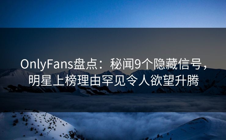 OnlyFans盘点：秘闻9个隐藏信号，明星上榜理由罕见令人欲望升腾