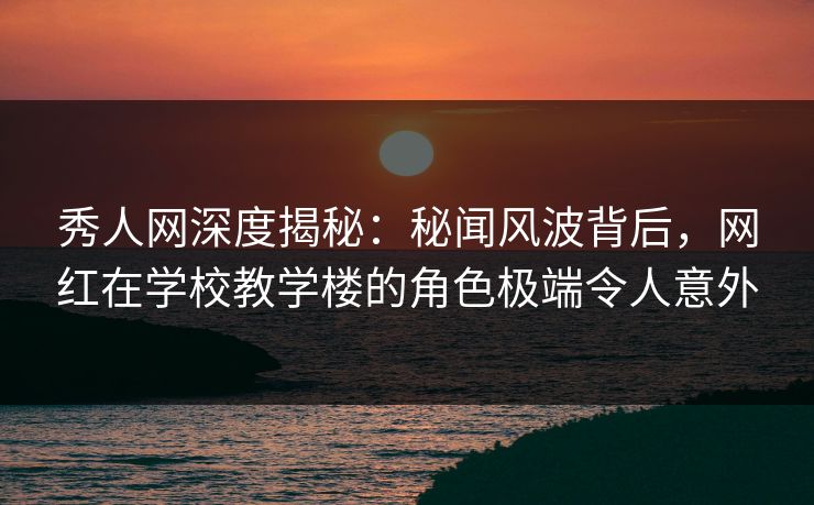 秀人网深度揭秘：秘闻风波背后，网红在学校教学楼的角色极端令人意外
