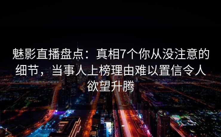 魅影直播盘点：真相7个你从没注意的细节，当事人上榜理由难以置信令人欲望升腾