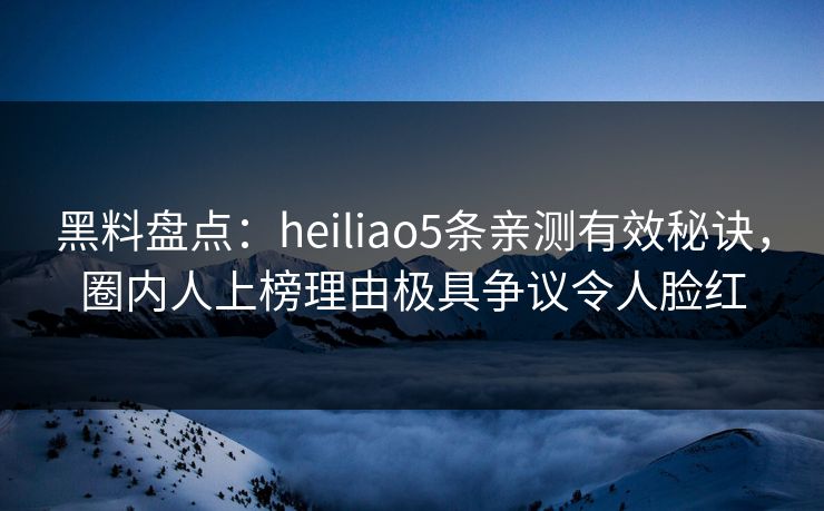 黑料盘点：heiliao5条亲测有效秘诀，圈内人上榜理由极具争议令人脸红
