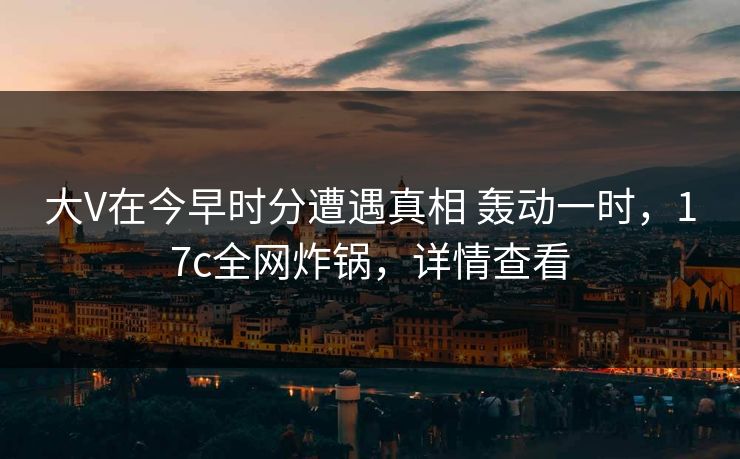 大V在今早时分遭遇真相 轰动一时,17c全网炸锅,详情查看