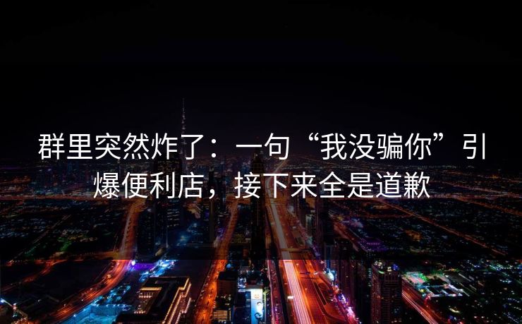 群里突然炸了:一句“我没骗你”引爆便利店,接下来全是道歉